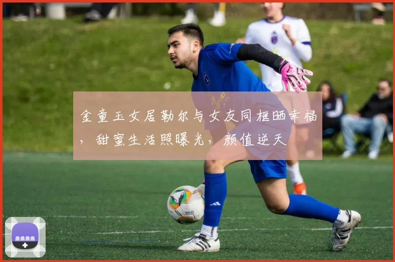 金童玉女居勒尔与女友同框晒幸福，甜蜜生活照曝光，颜值逆天