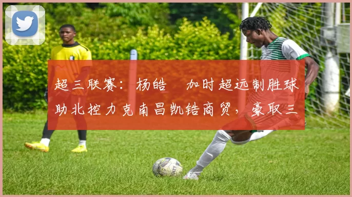 超三联赛：杨皓喆加时超远制胜球助北控力克南昌凯锆商贸，豪取三连胜