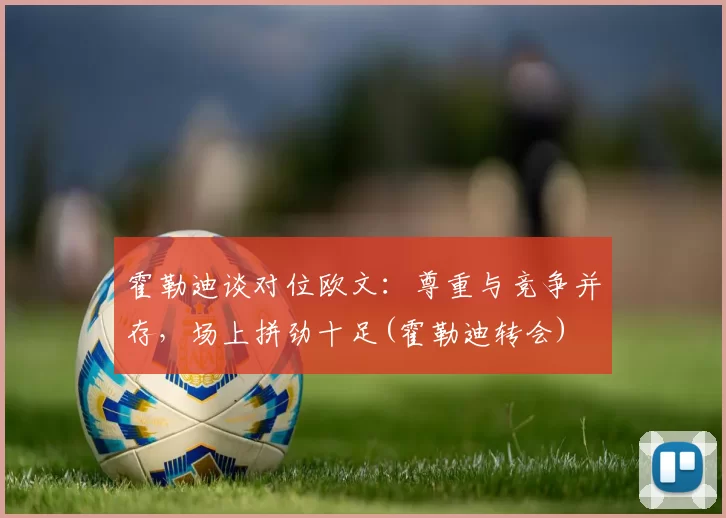 霍勒迪谈对位欧文：尊重与竞争并存，场上拼劲十足(霍勒迪转会)